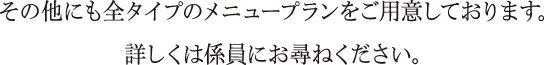 その他にも全タイプのメニュープランをご用意しております。詳しくは係員にお尋ねください。