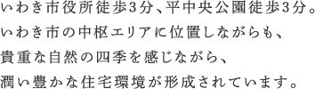 いわき市役所徒歩2分、平中央公園徒歩3分。いわき市の中枢エリアに位置しながらも、貴重な自然の四季を感じながら、潤い豊かな住宅環境が形成されています。