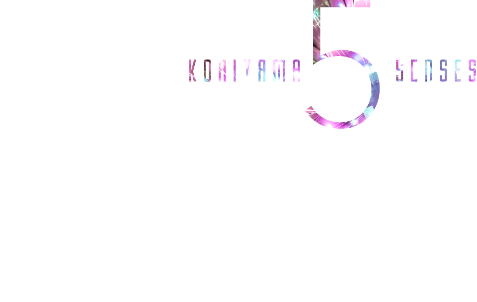 KORIYAMA 5 SENSES　五感を刺激する、洗練と上質のコンポジション。