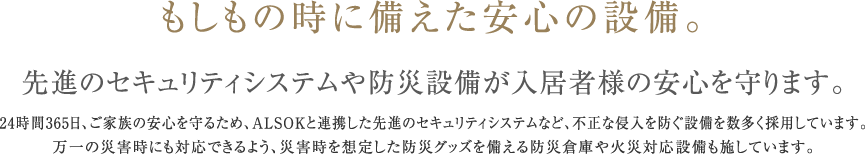 もしもの時に備えた安心の設備。　先進のセキュリティシステムや防災設備が入居者様の安心を守ります。