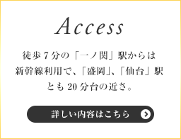 Access - 徒歩7分の「一ノ関」駅からは新幹線利用で、「盛岡」、「仙台」駅とも20分台の近さ。