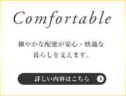 Comfortable - 細やかな配慮が安心・快適な暮らしを支えます。