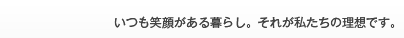 いつも笑顔がある暮らし。それが私たちの理想です。